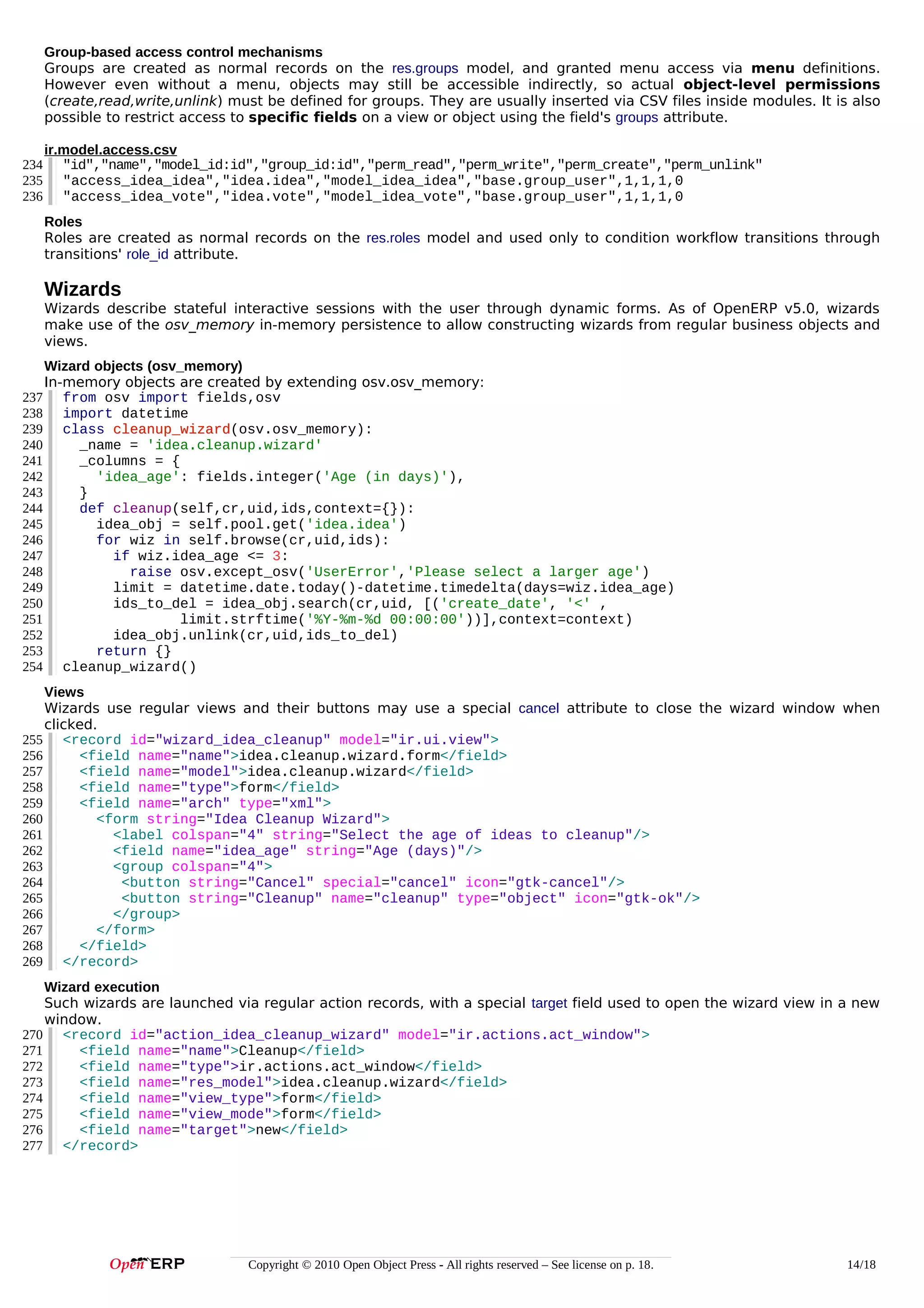 Group-based access control mechanisms
Groups are created as normal records on the res.groups model, and granted menu access via menu definitions.
However even without a menu, objects may still be accessible indirectly, so actual object-level permissions
(create,read,write,unlink) must be defined for groups. They are usually inserted via CSV files inside modules. It is also
possible to restrict access to specific fields on a view or object using the field's groups attribute.
234
235
236

ir.model.access.csv
"id","name","model_id:id","group_id:id","perm_read","perm_write","perm_create","perm_unlink"
"access_idea_idea","idea.idea","model_idea_idea","base.group_user",1,1,1,0
"access_idea_vote","idea.vote","model_idea_vote","base.group_user",1,1,1,0
Roles
Roles are created as normal records on the res.roles model and used only to condition workflow transitions through
transitions' role_id attribute.

Wizards
Wizards describe stateful interactive sessions with the user through dynamic forms. As of OpenERP v5.0, wizards
make use of the osv_memory in-memory persistence to allow constructing wizards from regular business objects and
views.
Wizard objects (osv_memory)
In-memory objects are created by extending osv.osv_memory:
237 from osv import fields,osv
238 import datetime
239 class cleanup_wizard(osv.osv_memory):
cleanup_wizard
240
_name = 'idea.cleanup.wizard'
241
_columns = {
242
'idea_age': fields.integer('Age (in days)'),
243
}
244
def cleanup(self,cr,uid,ids,context={}):
245
idea_obj = self.pool.get('idea.idea')
246
for wiz in self.browse(cr,uid,ids):
247
if wiz.idea_age <= 3:
248
raise osv.except_osv('UserError','Please select a larger age')
249
limit = datetime.date.today()-datetime.timedelta(days=wiz.idea_age)
250
ids_to_del = idea_obj.search(cr,uid, [('create_date', '<' ,
251
limit.strftime('%Y-%m-%d 00:00:00'))],context=context)
252
idea_obj.unlink(cr,uid,ids_to_del)
253
return {}
254 cleanup_wizard()
Views
Wizards use regular views and their buttons may use a special cancel attribute to close the wizard window when
clicked.
255 <record id="wizard_idea_cleanup" model="ir.ui.view">
256
<field name="name">idea.cleanup.wizard.form</field>
257
<field name="model">idea.cleanup.wizard</field>
258
<field name="type">form</field>
259
<field name="arch" type="xml">
260
<form string="Idea Cleanup Wizard">
261
<label colspan="4" string="Select the age of ideas to cleanup"/>
262
<field name="idea_age" string="Age (days)"/>
263
<group colspan="4">
264
<button string="Cancel" special="cancel" icon="gtk-cancel"/>
265
<button string="Cleanup" name="cleanup" type="object" icon="gtk-ok"/>
266
</group>
267
</form>
268
</field>
269 </record>
Wizard execution
Such wizards are launched via regular action records, with a special target field used to open the wizard view in a new
window.
270 <record id="action_idea_cleanup_wizard" model="ir.actions.act_window">
271
<field name="name">Cleanup</field>
272
<field name="type">ir.actions.act_window</field>
273
<field name="res_model">idea.cleanup.wizard</field>
274
<field name="view_type">form</field>
275
<field name="view_mode">form</field>
276
<field name="target">new</field>
277 </record>

Copyright © 2010 Open Object Press - All rights reserved – See license on p. 18.

14/18

 