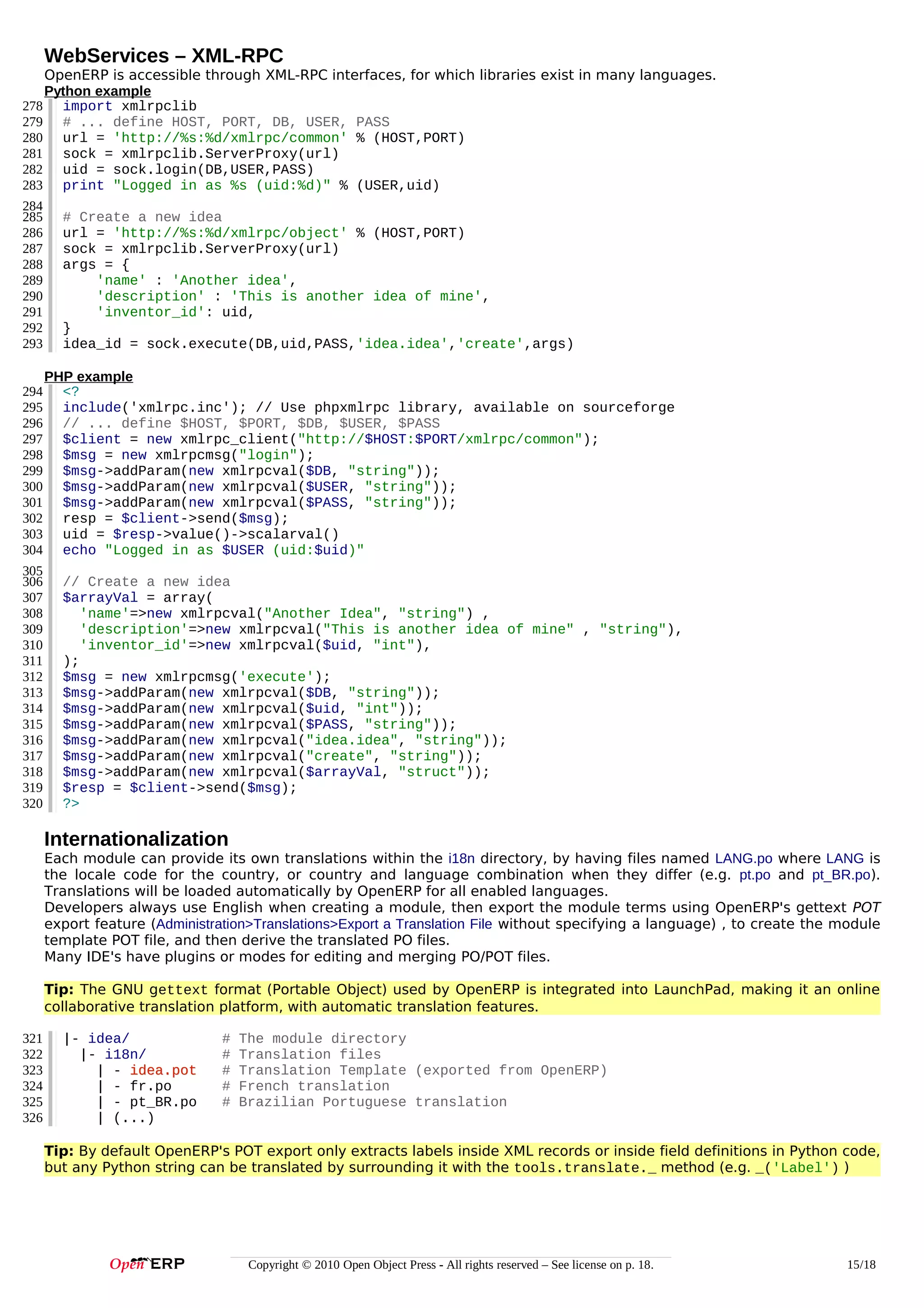 WebServices – XML-RPC
OpenERP is accessible through XML-RPC interfaces, for which libraries exist in many languages.
Python example
278 import xmlrpclib
279 # ... define HOST, PORT, DB, USER, PASS
280 url = 'http://%s:%d/xmlrpc/common' % (HOST,PORT)
281 sock = xmlrpclib.ServerProxy(url)
282 uid = sock.login(DB,USER,PASS)
283 print "Logged in as %s (uid:%d)" % (USER,uid)
284
285 # Create a new idea
286 url = 'http://%s:%d/xmlrpc/object' % (HOST,PORT)
287 sock = xmlrpclib.ServerProxy(url)
288 args = {
289
'name' : 'Another idea',
290
'description' : 'This is another idea of mine',
291
'inventor_id': uid,
292 }
293 idea_id = sock.execute(DB,uid,PASS,'idea.idea','create',args)
294
295
296
297
298
299
300
301
302
303
304
305
306
307
308
309
310
311
312
313
314
315
316
317
318
319
320

PHP example
<?
include('xmlrpc.inc'); // Use phpxmlrpc library, available on sourceforge
// ... define $HOST, $PORT, $DB, $USER, $PASS
$client = new xmlrpc_client("http://$HOST:$PORT/xmlrpc/common");
$msg = new xmlrpcmsg("login");
$msg->addParam(new xmlrpcval($DB, "string"));
$msg->addParam(new xmlrpcval($USER, "string"));
$msg->addParam(new xmlrpcval($PASS, "string"));
resp = $client->send($msg);
uid = $resp->value()->scalarval()
echo "Logged in as $USER (uid:$uid)"
// Create a new idea
$arrayVal = array(
'name'=>new xmlrpcval("Another Idea", "string") ,
'description'=>new xmlrpcval("This is another idea of mine" , "string"),
'inventor_id'=>new xmlrpcval($uid, "int"),
);
$msg = new xmlrpcmsg('execute');
$msg->addParam(new xmlrpcval($DB, "string"));
$msg->addParam(new xmlrpcval($uid, "int"));
$msg->addParam(new xmlrpcval($PASS, "string"));
$msg->addParam(new xmlrpcval("idea.idea", "string"));
$msg->addParam(new xmlrpcval("create", "string"));
$msg->addParam(new xmlrpcval($arrayVal, "struct"));
$resp = $client->send($msg);
?>

Internationalization
Each module can provide its own translations within the i18n directory, by having files named LANG.po where LANG is
the locale code for the country, or country and language combination when they differ (e.g. pt.po and pt_BR.po).
Translations will be loaded automatically by OpenERP for all enabled languages.
Developers always use English when creating a module, then export the module terms using OpenERP's gettext POT
export feature (Administration>Translations>Export a Translation File without specifying a language) , to create the module
template POT file, and then derive the translated PO files.
Many IDE's have plugins or modes for editing and merging PO/POT files.
Tip: The GNU gettext format (Portable Object) used by OpenERP is integrated into LaunchPad, making it an online
collaborative translation platform, with automatic translation features.
321
322
323
324
325
326

|- idea/
|- i18n/
| - idea.pot
| - fr.po
| - pt_BR.po
| (...)

#
#
#
#
#

The module directory
Translation files
Translation Template (exported from OpenERP)
French translation
Brazilian Portuguese translation

Tip: By default OpenERP's POT export only extracts labels inside XML records or inside field definitions in Python code,
but any Python string can be translated by surrounding it with the tools.translate._ method (e.g. _('Label') )

Copyright © 2010 Open Object Press - All rights reserved – See license on p. 18.

15/18

 