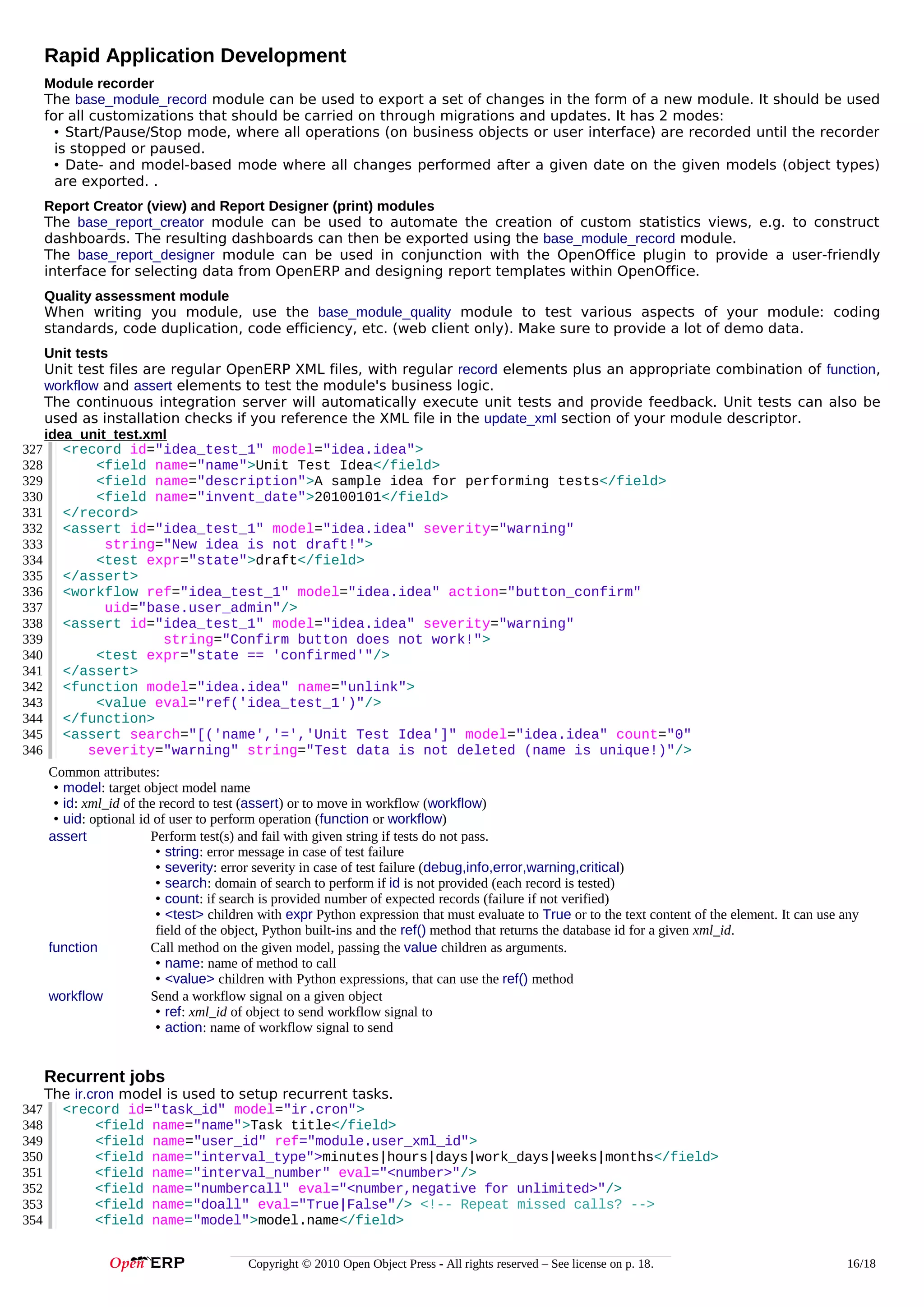 Rapid Application Development
Module recorder
The base_module_record module can be used to export a set of changes in the form of a new module. It should be used
for all customizations that should be carried on through migrations and updates. It has 2 modes:
• Start/Pause/Stop mode, where all operations (on business objects or user interface) are recorded until the recorder
is stopped or paused.
• Date- and model-based mode where all changes performed after a given date on the given models (object types)
are exported. .
Report Creator (view) and Report Designer (print) modules
The base_report_creator module can be used to automate the creation of custom statistics views, e.g. to construct
dashboards. The resulting dashboards can then be exported using the base_module_record module.
The base_report_designer module can be used in conjunction with the OpenOffice plugin to provide a user-friendly
interface for selecting data from OpenERP and designing report templates within OpenOffice.
Quality assessment module
When writing you module, use the base_module_quality module to test various aspects of your module: coding
standards, code duplication, code efficiency, etc. (web client only). Make sure to provide a lot of demo data.
Unit tests
Unit test files are regular OpenERP XML files, with regular record elements plus an appropriate combination of function,
workflow and assert elements to test the module's business logic.
The continuous integration server will automatically execute unit tests and provide feedback. Unit tests can also be
used as installation checks if you reference the XML file in the update_xml section of your module descriptor.
idea_unit_test.xml
327 <record id="idea_test_1" model="idea.idea">
328
<field name="name">Unit Test Idea</field>
329
<field name="description">A sample idea for performing tests</field>
330
<field name="invent_date">20100101</field>
331 </record>
332 <assert id="idea_test_1" model="idea.idea" severity="warning"
333
string="New idea is not draft!">
334
<test expr="state">draft</field>
335 </assert>
336 <workflow ref="idea_test_1" model="idea.idea" action="button_confirm"
337
uid="base.user_admin"/>
338 <assert id="idea_test_1" model="idea.idea" severity="warning"
339
string="Confirm button does not work!">
340
<test expr="state == 'confirmed'"/>
341 </assert>
342 <function model="idea.idea" name="unlink">
343
<value eval="ref('idea_test_1')"/>
344 </function>
345 <assert search="[('name','=','Unit Test Idea']" model="idea.idea" count="0"
346
severity="warning" string="Test data is not deleted (name is unique!)"/>
Common attributes:
• model: target object model name
• id: xml_id of the record to test (assert) or to move in workflow (workflow)
• uid: optional id of user to perform operation (function or workflow)
Perform test(s) and fail with given string if tests do not pass.
assert
• string: error message in case of test failure
• severity: error severity in case of test failure (debug,info,error,warning,critical)
• search: domain of search to perform if id is not provided (each record is tested)
• count: if search is provided number of expected records (failure if not verified)
• <test> children with expr Python expression that must evaluate to True or to the text content of the element. It can use any
field of the object, Python built-ins and the ref() method that returns the database id for a given xml_id.
function
Call method on the given model, passing the value children as arguments.
• name: name of method to call
• <value> children with Python expressions, that can use the ref() method
Send a workflow signal on a given object
workflow
• ref: xml_id of object to send workflow signal to
• action: name of workflow signal to send

Recurrent jobs
347
348
349
350
351
352
353
354

The ir.cron model is used to setup recurrent tasks.
<record id="task_id" model="ir.cron">
<field name="name">Task title</field>
<field name="user_id" ref="module.user_xml_id">
<field name="interval_type">minutes|hours|days|work_days|weeks|months</field>
<field name="interval_number" eval="<number>"/>
<field name="numbercall" eval="<number,negative for unlimited>"/>
<field name="doall" eval="True|False"/> <!-- Repeat missed calls? -->
<field name="model">model.name</field>
Copyright © 2010 Open Object Press - All rights reserved – See license on p. 18.

16/18

 