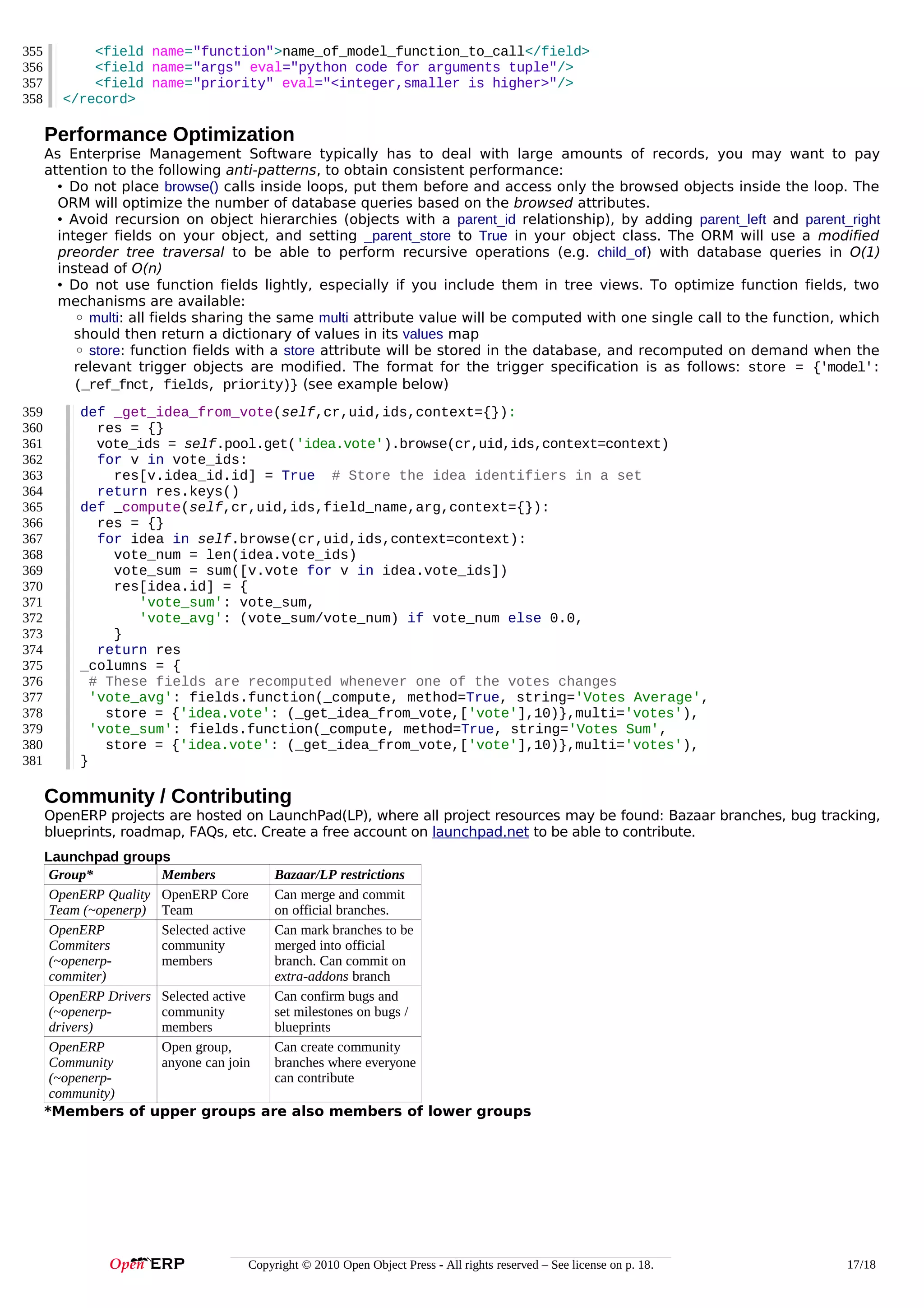 355
356
357
358

<field name="function">name_of_model_function_to_call</field>
<field name="args" eval="python code for arguments tuple"/>
<field name="priority" eval="<integer,smaller is higher>"/>
</record>

Performance Optimization
As Enterprise Management Software typically has to deal with large amounts of records, you may want to pay
attention to the following anti-patterns, to obtain consistent performance:
• Do not place browse() calls inside loops, put them before and access only the browsed objects inside the loop. The
ORM will optimize the number of database queries based on the browsed attributes.
• Avoid recursion on object hierarchies (objects with a parent_id relationship), by adding parent_left and parent_right
integer fields on your object, and setting _parent_store to True in your object class. The ORM will use a modified
preorder tree traversal to be able to perform recursive operations (e.g. child_of) with database queries in O(1)
instead of O(n)
• Do not use function fields lightly, especially if you include them in tree views. To optimize function fields, two
mechanisms are available:
◦ multi: all fields sharing the same multi attribute value will be computed with one single call to the function, which
should then return a dictionary of values in its values map
◦ store: function fields with a store attribute will be stored in the database, and recomputed on demand when the
relevant trigger objects are modified. The format for the trigger specification is as follows: store = {'model':
(_ref_fnct, fields, priority)} (see example below)
359
360
361
362
363
364
365
366
367
368
369
370
371
372
373
374
375
376
377
378
379
380
381

def _get_idea_from_vote(self,cr,uid,ids,context={}):
res = {}
vote_ids = self.pool.get('idea.vote').browse(cr,uid,ids,context=context)
for v in vote_ids:
res[v.idea_id.id] = True # Store the idea identifiers in a set
return res.keys()
def _compute(self,cr,uid,ids,field_name,arg,context={}):
res = {}
for idea in self.browse(cr,uid,ids,context=context):
vote_num = len(idea.vote_ids)
vote_sum = sum([v.vote for v in idea.vote_ids])
res[idea.id] = {
'vote_sum': vote_sum,
'vote_avg': (vote_sum/vote_num) if vote_num else 0.0,
}
return res
_columns = {
# These fields are recomputed whenever one of the votes changes
'vote_avg': fields.function(_compute, method=True, string='Votes Average',
store = {'idea.vote': (_get_idea_from_vote,['vote'],10)},multi='votes'),
'vote_sum': fields.function(_compute, method=True, string='Votes Sum',
store = {'idea.vote': (_get_idea_from_vote,['vote'],10)},multi='votes'),
}

Community / Contributing
OpenERP projects are hosted on LaunchPad(LP), where all project resources may be found: Bazaar branches, bug tracking,
blueprints, roadmap, FAQs, etc. Create a free account on launchpad.net to be able to contribute.
Launchpad groups
Group*
Members
Bazaar/LP restrictions
OpenERP Quality OpenERP Core
Can merge and commit
Team (~openerp) Team
on official branches.
OpenERP
Selected active
Can mark branches to be
Commiters
community
merged into official
(~openerpmembers
branch. Can commit on
commiter)
extra-addons branch
OpenERP Drivers Selected active
Can confirm bugs and
(~openerpcommunity
set milestones on bugs /
drivers)
members
blueprints
OpenERP
Open group,
Can create community
Community
anyone can join
branches where everyone
(~openerpcan contribute
community)
*Members of upper groups are also members of lower groups

Copyright © 2010 Open Object Press - All rights reserved – See license on p. 18.

17/18

 