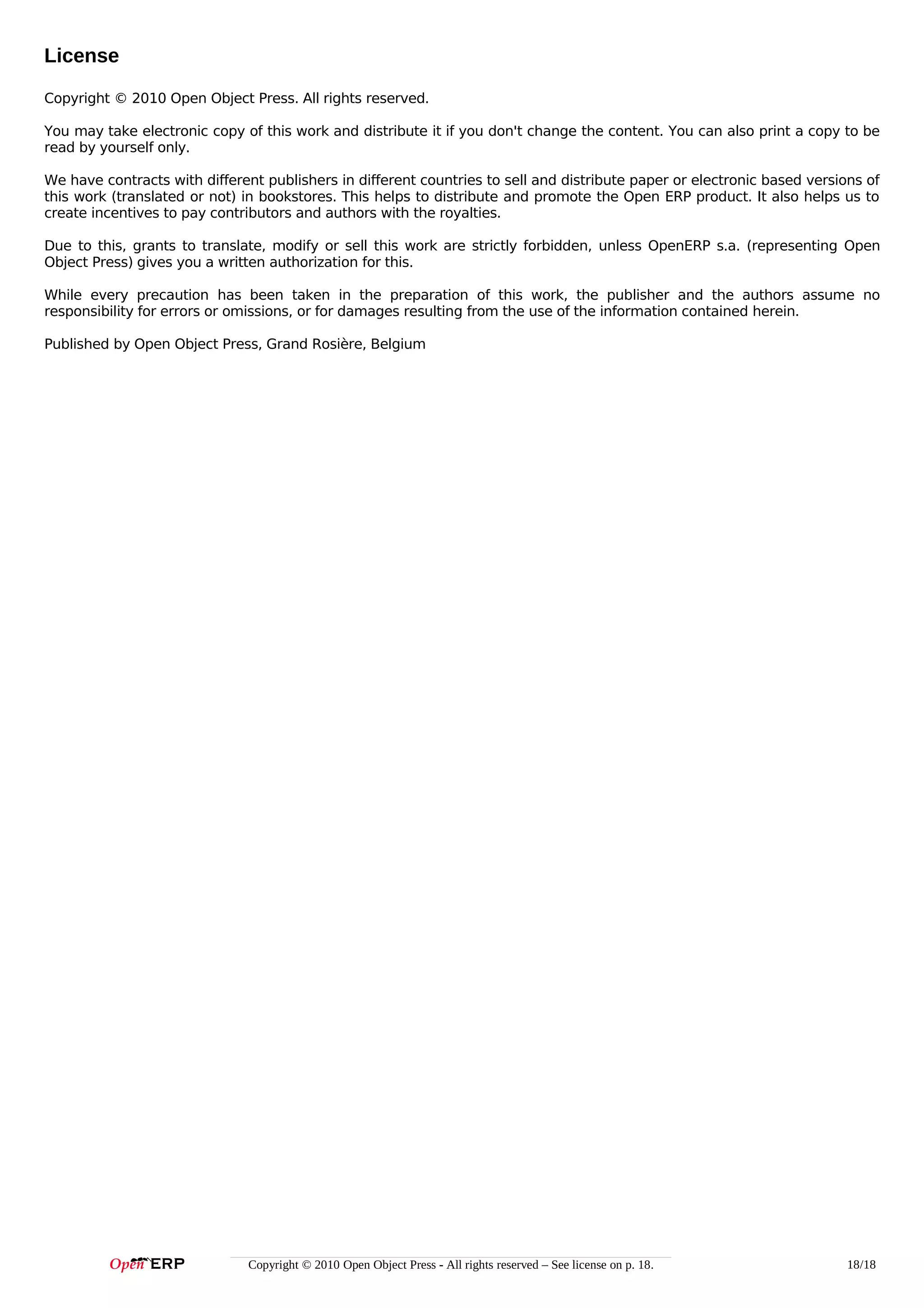 License
Copyright © 2010 Open Object Press. All rights reserved.
You may take electronic copy of this work and distribute it if you don't change the content. You can also print a copy to be
read by yourself only.
We have contracts with different publishers in different countries to sell and distribute paper or electronic based versions of
this work (translated or not) in bookstores. This helps to distribute and promote the Open ERP product. It also helps us to
create incentives to pay contributors and authors with the royalties.
Due to this, grants to translate, modify or sell this work are strictly forbidden, unless OpenERP s.a. (representing Open
Object Press) gives you a written authorization for this.
While every precaution has been taken in the preparation of this work, the publisher and the authors assume no
responsibility for errors or omissions, or for damages resulting from the use of the information contained herein.
Published by Open Object Press, Grand Rosière, Belgium

Copyright © 2010 Open Object Press - All rights reserved – See license on p. 18.

18/18

 