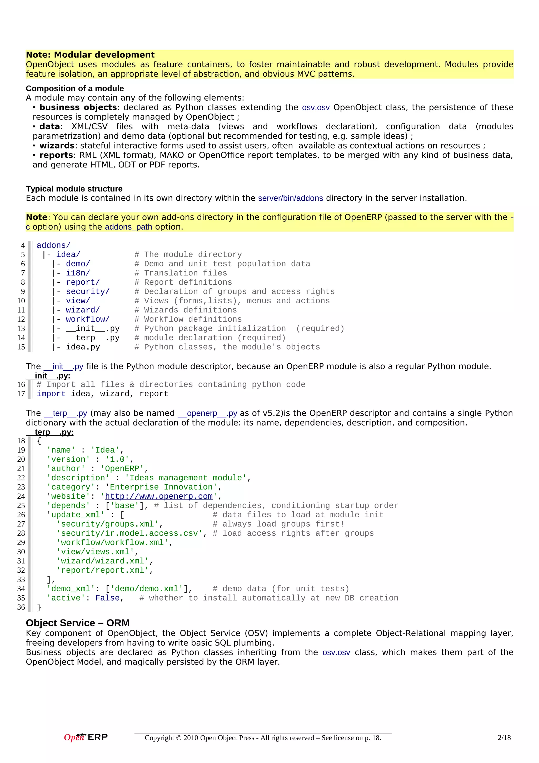 Note: Modular development
OpenObject uses modules as feature containers, to foster maintainable and robust development. Modules provide
feature isolation, an appropriate level of abstraction, and obvious MVC patterns.
Composition of a module
A module may contain any of the following elements:
• business objects: declared as Python classes extending the osv.osv OpenObject class, the persistence of these
resources is completely managed by OpenObject ;
• data: XML/CSV files with meta-data (views and workflows declaration), configuration data (modules
parametrization) and demo data (optional but recommended for testing, e.g. sample ideas) ;
• wizards: stateful interactive forms used to assist users, often available as contextual actions on resources ;
• reports: RML (XML format), MAKO or OpenOffice report templates, to be merged with any kind of business data,
and generate HTML, ODT or PDF reports.
Typical module structure
Each module is contained in its own directory within the server/bin/addons directory in the server installation.
Note: You can declare your own add-ons directory in the configuration file of OpenERP (passed to the server with the c option) using the addons_path option.
4
5
6
7
8
9
10
11
12
13
14
15

addons/
|- idea/
|- demo/
|- i18n/
|- report/
|- security/
|- view/
|- wizard/
|- workflow/
|- __init__.py
|- __terp__.py
|- idea.py

#
#
#
#
#
#
#
#
#
#
#

The module directory
Demo and unit test population data
Translation files
Report definitions
Declaration of groups and access rights
Views (forms,lists), menus and actions
Wizards definitions
Workflow definitions
Python package initialization (required)
module declaration (required)
Python classes, the module's objects

The __init__.py file is the Python module descriptor, because an OpenERP module is also a regular Python module.
__init__.py:
16 # Import all files & directories containing python code
17 import idea, wizard, report
The __terp__.py (may also be named __openerp__.py as of v5.2)is the OpenERP descriptor and contains a single Python
dictionary with the actual declaration of the module: its name, dependencies, description, and composition.
__terp__.py:
18 {
19
'name' : 'Idea',
20
'version' : '1.0',
21
'author' : 'OpenERP',
22
'description' : 'Ideas management module',
23
'category': 'Enterprise Innovation',
24
'website': 'http://www.openerp.com',
25
'depends' : ['base'], # list of dependencies, conditioning startup order
26
'update_xml' : [
# data files to load at module init
27
'security/groups.xml',
# always load groups first!
28
'security/ir.model.access.csv', # load access rights after groups
29
'workflow/workflow.xml',
30
'view/views.xml',
31
'wizard/wizard.xml',
32
'report/report.xml',
33
],
34
'demo_xml': ['demo/demo.xml'],
# demo data (for unit tests)
35
'active': False,
# whether to install automatically at new DB creation
36 }

Object Service – ORM
Key component of OpenObject, the Object Service (OSV) implements a complete Object-Relational mapping layer,
freeing developers from having to write basic SQL plumbing.
Business objects are declared as Python classes inheriting from the osv.osv class, which makes them part of the
OpenObject Model, and magically persisted by the ORM layer.

Copyright © 2010 Open Object Press - All rights reserved – See license on p. 18.

2/18

 