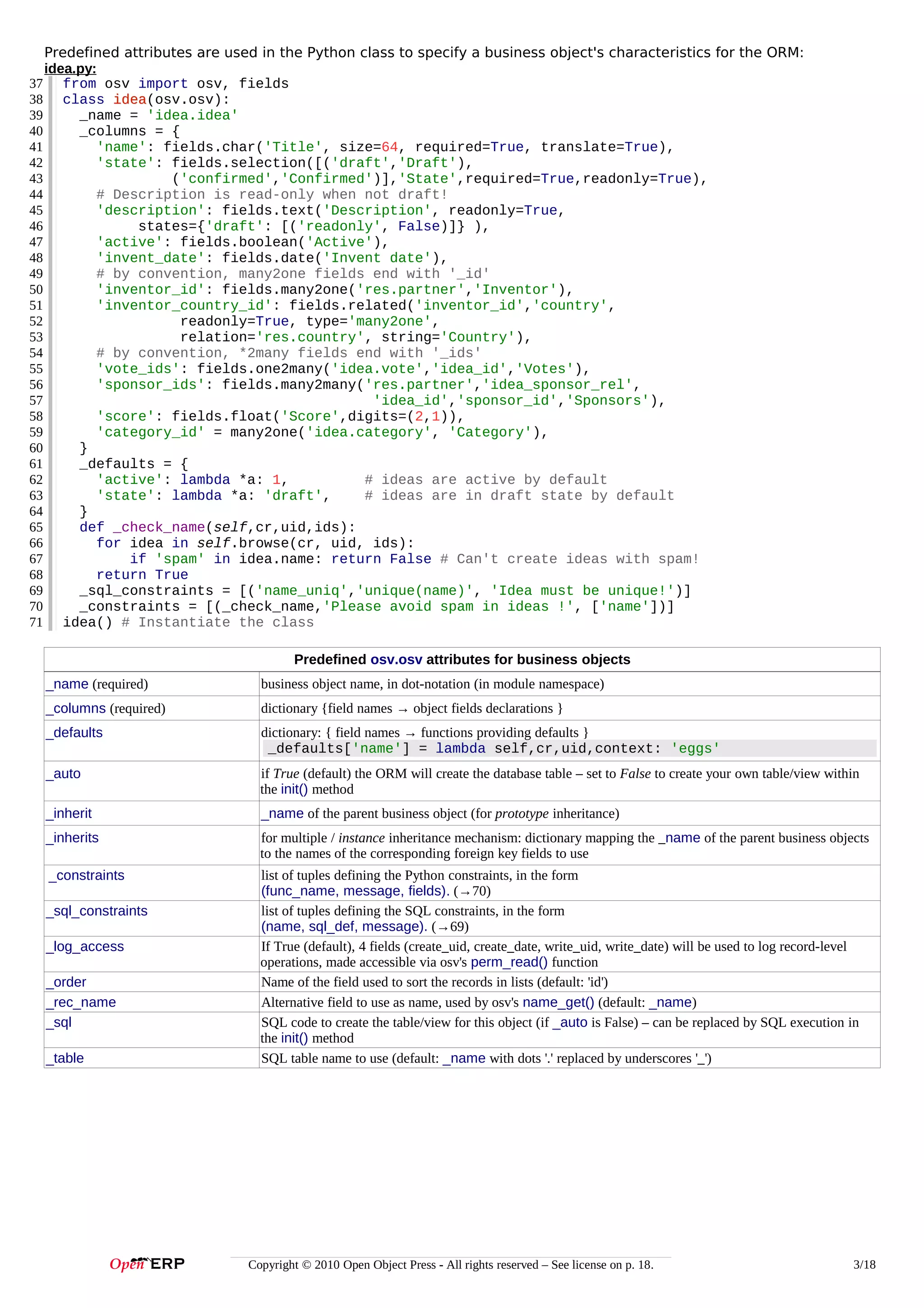 Predefined attributes are used in the Python class to specify a business object's characteristics for the ORM:
idea.py:
37 from osv import osv, fields
38 class idea(osv.osv):
idea
39
_name = 'idea.idea'
40
_columns = {
41
'name': fields.char('Title', size=64, required=True, translate=True),
42
'state': fields.selection([('draft','Draft'),
43
('confirmed','Confirmed')],'State',required=True,readonly=True),
44
# Description is read-only when not draft!
45
'description': fields.text('Description', readonly=True,
46
states={'draft': [('readonly', False)]} ),
47
'active': fields.boolean('Active'),
48
'invent_date': fields.date('Invent date'),
49
# by convention, many2one fields end with '_id'
50
'inventor_id': fields.many2one('res.partner','Inventor'),
51
'inventor_country_id': fields.related('inventor_id','country',
52
readonly=True, type='many2one',
53
relation='res.country', string='Country'),
54
# by convention, *2many fields end with '_ids'
55
'vote_ids': fields.one2many('idea.vote','idea_id','Votes'),
56
'sponsor_ids': fields.many2many('res.partner','idea_sponsor_rel',
57
'idea_id','sponsor_id','Sponsors'),
58
'score': fields.float('Score',digits=(2,1)),
59
'category_id' = many2one('idea.category', 'Category'),
60
}
61
_defaults = {
62
'active': lambda *a: 1,
# ideas are active by default
63
'state': lambda *a: 'draft',
# ideas are in draft state by default
64
}
65
def _check_name(self,cr,uid,ids):
66
for idea in self.browse(cr, uid, ids):
67
if 'spam' in idea.name: return False # Can't create ideas with spam!
68
return True
69
_sql_constraints = [('name_uniq','unique(name)', 'Idea must be unique!')]
70
_constraints = [(_check_name,'Please avoid spam in ideas !', ['name'])]
71 idea() # Instantiate the class
Predefined osv.osv attributes for business objects
_name (required)

business object name, in dot-notation (in module namespace)

_columns (required)

dictionary {field names → object fields declarations }

_defaults

dictionary: { field names → functions providing defaults }
_defaults['name'] = lambda self,cr,uid,context: 'eggs'

_auto

if True (default) the ORM will create the database table – set to False to create your own table/view within
the init() method

_inherit

_name of the parent business object (for prototype inheritance)

_inherits

for multiple / instance inheritance mechanism: dictionary mapping the _name of the parent business objects
to the names of the corresponding foreign key fields to use

_constraints

list of tuples defining the Python constraints, in the form
(func_name, message, fields). (→70)
list of tuples defining the SQL constraints, in the form
(name, sql_def, message). (→69)
If True (default), 4 fields (create_uid, create_date, write_uid, write_date) will be used to log record-level
operations, made accessible via osv's perm_read() function
Name of the field used to sort the records in lists (default: 'id')
Alternative field to use as name, used by osv's name_get() (default: _name)
SQL code to create the table/view for this object (if _auto is False) – can be replaced by SQL execution in
the init() method
SQL table name to use (default: _name with dots '.' replaced by underscores '_')

_sql_constraints
_log_access
_order
_rec_name
_sql
_table

Copyright © 2010 Open Object Press - All rights reserved – See license on p. 18.

3/18

 