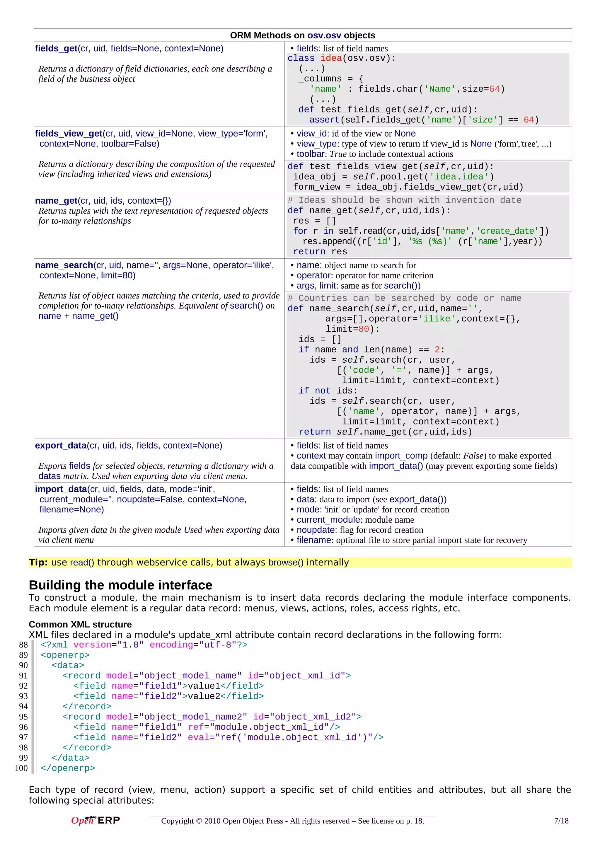 ORM Methods on osv.osv objects
• fields: list of field names
class idea(osv.osv):
idea
(...)
Returns a dictionary of field dictionaries, each one describing a
_columns = {
field of the business object
'name' : fields.char('Name',size=64)
(...)
def test_fields_get(self,cr,uid):
assert(self.fields_get('name')['size'] == 64)

fields_get(cr, uid, fields=None, context=None)

fields_view_get(cr, uid, view_id=None, view_type='form',
context=None, toolbar=False)
Returns a dictionary describing the composition of the requested
view (including inherited views and extensions)
name_get(cr, uid, ids, context={})
Returns tuples with the text representation of requested objects
for to-many relationships

• view_id: id of the view or None
• view_type: type of view to return if view_id is None ('form','tree', ...)
• toolbar: True to include contextual actions
def test_fields_view_get(self,cr,uid):
idea_obj = self.pool.get('idea.idea')
form_view = idea_obj.fields_view_get(cr,uid)
# Ideas should be shown with invention date
def name_get(self,cr,uid,ids):
res = []
for r in self.read(cr,uid,ids['name','create_date'])
res.append((r['id'], '%s (%s)' (r['name'],year))
return res

name_search(cr, uid, name='', args=None, operator='ilike',
context=None, limit=80)

• name: object name to search for
• operator: operator for name criterion
• args, limit: same as for search())
Returns list of object names matching the criteria, used to provide # Countries can be searched by code or name
completion for to-many relationships. Equivalent of search() on def name_search(self,cr,uid,name='',
name + name_get()
args=[],operator='ilike',context={},
limit=80):
ids = []
if name and len(name) == 2:
ids = self.search(cr, user,
[('code', '=', name)] + args,
limit=limit, context=context)
if not ids:
ids = self.search(cr, user,
[('name', operator, name)] + args,
limit=limit, context=context)
return self.name_get(cr,uid,ids)

export_data(cr, uid, ids, fields, context=None)
Exports fields for selected objects, returning a dictionary with a
datas matrix. Used when exporting data via client menu.
import_data(cr, uid, fields, data, mode='init',
current_module='', noupdate=False, context=None,
filename=None)
Imports given data in the given module Used when exporting data
via client menu

• fields: list of field names
• context may contain import_comp (default: False) to make exported
data compatible with import_data() (may prevent exporting some fields)
•
•
•
•
•
•

fields: list of field names
data: data to import (see export_data())
mode: 'init' or 'update' for record creation
current_module: module name
noupdate: flag for record creation
filename: optional file to store partial import state for recovery

Tip: use read() through webservice calls, but always browse() internally

Building the module interface
To construct a module, the main mechanism is to insert data records declaring the module interface components.
Each module element is a regular data record: menus, views, actions, roles, access rights, etc.
Common XML structure
XML files declared in a module's update_xml attribute contain record declarations in the following form:
88 <?xml version="1.0" encoding="utf-8"?>
89 <openerp>
90
<data>
91
<record model="object_model_name" id="object_xml_id">
92
<field name="field1">value1</field>
93
<field name="field2">value2</field>
94
</record>
95
<record model="object_model_name2" id="object_xml_id2">
96
<field name="field1" ref="module.object_xml_id"/>
97
<field name="field2" eval="ref('module.object_xml_id')"/>
98
</record>
99
</data>
100 </openerp>
Each type of record (view, menu, action) support a specific set of child entities and attributes, but all share the
following special attributes:
Copyright © 2010 Open Object Press - All rights reserved – See license on p. 18.

7/18

 