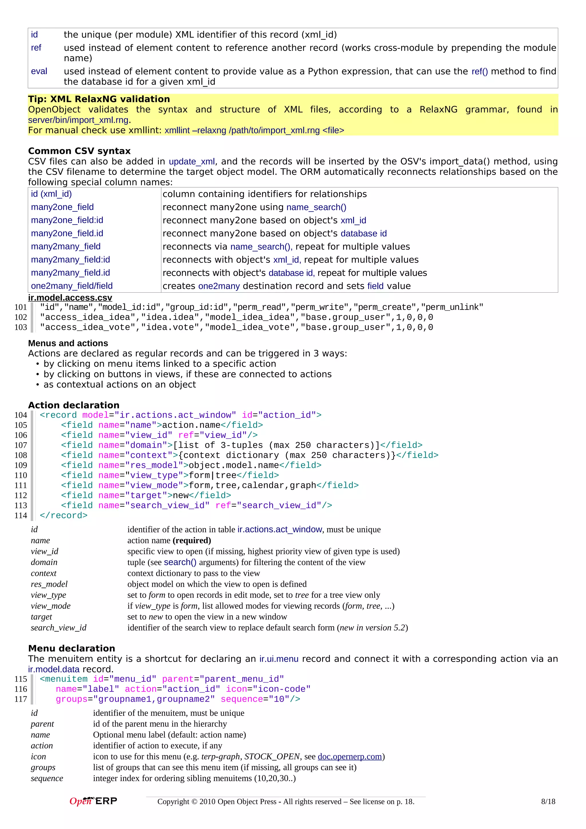 id
ref
eval

the unique (per module) XML identifier of this record (xml_id)
used instead of element content to reference another record (works cross-module by prepending the module
name)
used instead of element content to provide value as a Python expression, that can use the ref() method to find
the database id for a given xml_id

Tip: XML RelaxNG validation
OpenObject validates the syntax and structure of XML files, according to a RelaxNG grammar, found in
server/bin/import_xml.rng.
For manual check use xmllint: xmllint –relaxng /path/to/import_xml.rng <file>
Common CSV syntax
CSV files can also be added in update_xml, and the records will be inserted by the OSV's import_data() method, using
the CSV filename to determine the target object model. The ORM automatically reconnects relationships based on the
following special column names:
id (xml_id)
column containing identifiers for relationships
many2one_field
reconnect many2one using name_search()
many2one_field:id
reconnect many2one based on object's xml_id
many2one_field.id
reconnect many2one based on object's database id
many2many_field
reconnects via name_search(), repeat for multiple values
many2many_field:id
reconnects with object's xml_id, repeat for multiple values
many2many_field.id
reconnects with object's database id, repeat for multiple values
one2many_field/field
creates one2many destination record and sets field value
ir.model.access.csv
101 "id","name","model_id:id","group_id:id","perm_read","perm_write","perm_create","perm_unlink"
102 "access_idea_idea","idea.idea","model_idea_idea","base.group_user",1,0,0,0
103 "access_idea_vote","idea.vote","model_idea_vote","base.group_user",1,0,0,0
Menus and actions
Actions are declared as regular records and can be triggered in 3 ways:
• by clicking on menu items linked to a specific action
• by clicking on buttons in views, if these are connected to actions
• as contextual actions on an object
104
105
106
107
108
109
110
111
112
113
114

Action declaration
<record model="ir.actions.act_window" id="action_id">
<field name="name">action.name</field>
<field name="view_id" ref="view_id"/>
<field name="domain">[list of 3-tuples (max 250 characters)]</field>
<field name="context">{context dictionary (max 250 characters)}</field>
<field name="res_model">object.model.name</field>
<field name="view_type">form|tree</field>
<field name="view_mode">form,tree,calendar,graph</field>
<field name="target">new</field>
<field name="search_view_id" ref="search_view_id"/>
</record>
id
name
view_id
domain
context
res_model
view_type
view_mode
target
search_view_id

identifier of the action in table ir.actions.act_window, must be unique
action name (required)
specific view to open (if missing, highest priority view of given type is used)
tuple (see search() arguments) for filtering the content of the view
context dictionary to pass to the view
object model on which the view to open is defined
set to form to open records in edit mode, set to tree for a tree view only
if view_type is form, list allowed modes for viewing records (form, tree, ...)
set to new to open the view in a new window
identifier of the search view to replace default search form (new in version 5.2)

Menu declaration
The menuitem entity is a shortcut for declaring an ir.ui.menu record and connect it with a corresponding action via an
ir.model.data record.
115 <menuitem id="menu_id" parent="parent_menu_id"
116
name="label" action="action_id" icon="icon-code"
117
groups="groupname1,groupname2" sequence="10"/>
id
parent
name
action
icon
groups
sequence

identifier of the menuitem, must be unique
id of the parent menu in the hierarchy
Optional menu label (default: action name)
identifier of action to execute, if any
icon to use for this menu (e.g. terp-graph, STOCK_OPEN, see doc.opernerp.com)
list of groups that can see this menu item (if missing, all groups can see it)
integer index for ordering sibling menuitems (10,20,30..)
Copyright © 2010 Open Object Press - All rights reserved – See license on p. 18.

8/18

 