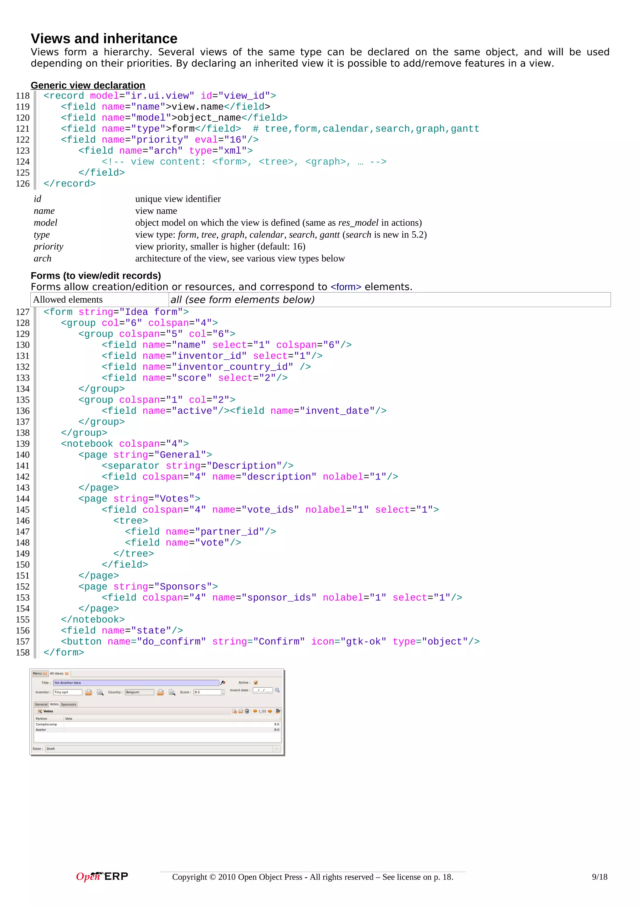 Views and inheritance
Views form a hierarchy. Several views of the same type can be declared on the same object, and will be used
depending on their priorities. By declaring an inherited view it is possible to add/remove features in a view.
118
119
120
121
122
123
124
125
126

Generic view declaration
<record model="ir.ui.view" id="view_id">
<field name="name">view.name</field>
<field name="model">object_name</field>
<field name="type">form</field> # tree,form,calendar,search,graph,gantt
<field name="priority" eval="16"/>
<field name="arch" type="xml">
<!-- view content: <form>, <tree>, <graph>, … -->
</field>
</record>
id
name
model
type
priority
arch

unique view identifier
view name
object model on which the view is defined (same as res_model in actions)
view type: form, tree, graph, calendar, search, gantt (search is new in 5.2)
view priority, smaller is higher (default: 16)
architecture of the view, see various view types below

Forms (to view/edit records)
Forms allow creation/edition or resources, and correspond to <form> elements.
Allowed elements
all (see form elements below)
127 <form string="Idea form">
128
<group col="6" colspan="4">
129
<group colspan="5" col="6">
130
<field name="name" select="1" colspan="6"/>
131
<field name="inventor_id" select="1"/>
132
<field name="inventor_country_id" />
133
<field name="score" select="2"/>
134
</group>
135
<group colspan="1" col="2">
136
<field name="active"/><field name="invent_date"/>
137
</group>
138
</group>
139
<notebook colspan="4">
140
<page string="General">
141
<separator string="Description"/>
142
<field colspan="4" name="description" nolabel="1"/>
143
</page>
144
<page string="Votes">
145
<field colspan="4" name="vote_ids" nolabel="1" select="1">
146
<tree>
147
<field name="partner_id"/>
148
<field name="vote"/>
149
</tree>
150
</field>
151
</page>
152
<page string="Sponsors">
153
<field colspan="4" name="sponsor_ids" nolabel="1" select="1"/>
154
</page>
155
</notebook>
156
<field name="state"/>
157
<button name="do_confirm" string="Confirm" icon="gtk-ok" type="object"/>
158 </form>

Copyright © 2010 Open Object Press - All rights reserved – See license on p. 18.

9/18

 