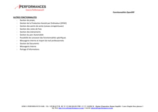 Fonctionnalités OpenERP 
AFRICA PERFORMANCES SARL - Tél.: +225 08 64 97 90 - RC N°: CI-ABJ-2014-B-17989 - CC N°: 1433502 M - Régime d'Imposition: Régime Simplifié - Centre d'impôts Deux plateaux 1 
Site Web: http://www.africaperformances-ci.com/- Courriel: infos@africaperformances-ci.com 
AUTRES FONCTIONNALITES 
- Gestion de projet, 
- Gestion de la Production Assisté par Ordinateur (GPAO) 
- Gestion des points de vente (caisses enregistreuses) 
- Gestion des notes de frais 
- Gestion des évènements 
- Gestion du parc Automobile 
- Possibilité de concevoir des fonctionnalités spécifiques 
- Messagerie interne et import de mail professionnels 
- Gestion de Documents 
- Messagerie Interne 
- Partage d’informations 
