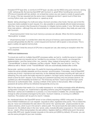 threaded HTTP layer (this  is not the 6.0 HTTP layer: we also use the WSGI entry point, this time  serving
it with `werkzeug`[4]). But serving OpenERP with Gunicorn is  great! When handling two concurrent
CPU­bound requests with two workers  (on at least two cores), you can expect a nearly 2x speed­up[5].
Of  course, if the two requests lock the same rows in database and don't  spend much of their time
running Python code, you might achieve no  speed­up at all.  
Beside  taking advantage of a multi­core setup, Gunicorn provides a few hooks  that we use to limit the
resources made available to each request. It is  also possible to automatically kill and restart processes
after they  have served a few thousands of requests, to mitigate memory waste, if  any. We have added
three new options ­­ although they are documented as  command­line options, they really are used only
with Gunicorn:   
*  `virtual­memory­limit` limits how much memory a process can allocate. When the limit is reached, a
`MemoryError` is raised.  
*  `virtual­memory­reset` is a similar limit: when the amount of memory used exceeds that limit, the
process will gracefully die after the  current request and Gunicorn will re­spawn a new process. This is 
again a safety net against memory leak.  
* `cpu­time­limit` limits the amount of CPU time a request can use, also raising an exception when the
limit is reached. 
 WSGI and statelessness
To ensure we could run multiple OpenERP processes safely, we had to  modify the server to make it
stateless, because any request can be  handled by any process. For this reason, we changed the
implementation  (and the name) of the `osv_memory` class. Instead of being held in  memory, a
`TransientModel` is stored in database, just like a regular  `Model` (the new name for `osv`). The
difference with a `Model` is that `TransientModel` rows are automatically deleted after a while.  
Server­side  caching is another issue. It's useful for improving performance in some  situations, but
makes the server partially stateable and thus requires  synchronization. Fortunately, most of OpenERP
caches are of minor  importance and read­only, so the relatively fast process recycling will  take care of
refreshing The only cache that really required an update is  the login cache; because an authentication
check is done for each  request, if you change your password (causing only one process cache to  be
updated) you will immediately be locked out. The trivial way we fixed  it was to ignore the login cache
whenever an authentication fails,  causing a refresh of the cache on that process. After a change of 
password all caches will thus be refreshed transparently one by one.
Still, for the situation that needs it (i.e. it is really necessary to  run multiple processes while still allowing
configuration changes), we  implemented a signalling scheme using the PostgreSQL database.
Whenever  caches are invalidated on a process, or a new module is installed, the  process signals the
change to other processes (managed by the same  Gunicorn instance, or running on a different
machine). The solution will  be part of a next 6.1 release.  
As  mentioned above, the OpenERP server is now a library exposing a WSGI  entry point. It is also a
kind of WSGI middleware as it can dispatch  requests to other, registered entry points. This is indeed the
way we  have now embedded the web client in the server: the `openerp­web`  project provides its own
addons directory, which is put in the server's  addons path. The server loads the web addons at startup
because it is  the default value in the new `server_wide_modules`[6] option (exposed on  the command
line as `­­load`). When being loaded, the web addons  registers itself as a WSGI entry point: the server
serves XML­RPC and  regular browser requests on the same port (8069 by default). Of course  you can
use the same principle for your own modules. 

 