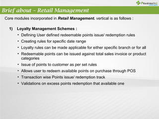 Brief about – Retail Management
Core modules incorporated in Retail Management. vertical is as follows :
1)

Loyalty Management Schemes :
• Defining User defined redeemable points issue/ redemption rules
• Creating rules for specific date range
• Loyalty rules can be made applicable for either specific branch or for all
• Redeemable points can be issued against total sales invoice or product
categories
• Issue of points to customer as per set rules
• Allows user to redeem available points on purchase through POS
• Transaction wise Points issue/ redemption track
• Validations on excess points redemption that available one

 