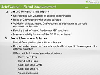 Brief about – Retail Management
2)

Contd...

Gift Voucher Issue / Redemption
• User defined Gift Vouchers of specific denomination
• Issue of Gift Vouchers with unique barcode
• Validation on fake, reused Gift Vouchers at redemption as barcode
reprsented as barcode
• Keeping track of issued / redeemed Gift vouchers
• Maintains validity for each of the Gift Voucher issued

3)

Product Promotional Schemes
• User defined product promotional schemes
• Promotional schemes can be made applicable of specific date range and for
different branches
• Offers mainly 5 types of promotional schems
– Buy 1 Get 1 Free
– Buy X Get Y Free
– Unit Price Disc (Amt)
– Unit Price Disc (%)
– Volume Discounts

 