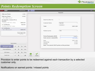 Points Redemption Screen

Provision to enter points to be redeemed against each transaction by a selected
customer only.
Notifications on earned points / missed points

 