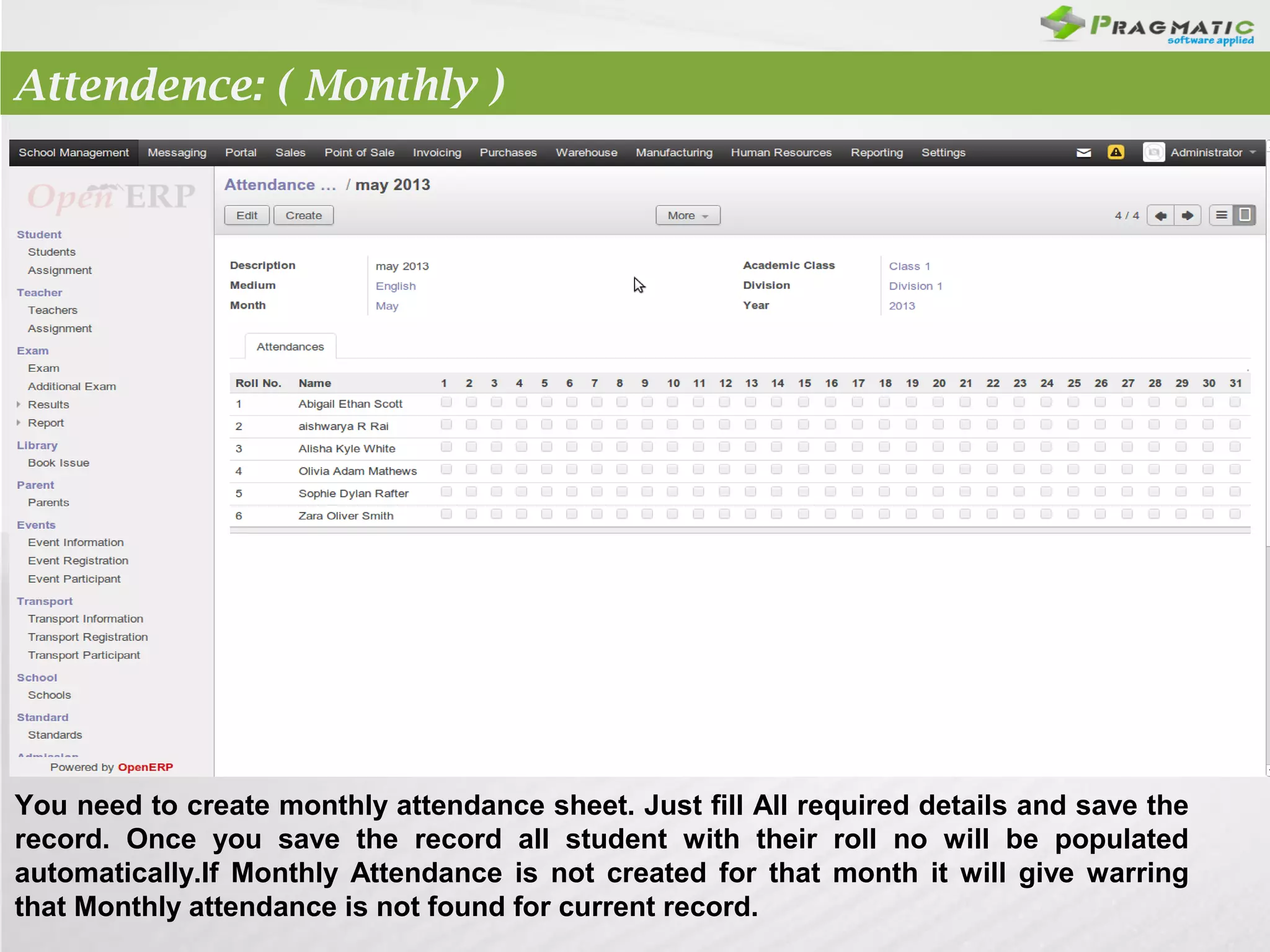 Attendence: ( Monthly )

You need to create monthly attendance sheet. Just fill All required details and save the
record. Once you save the record all student with their roll no will be populated
automatically.If Monthly Attendance is not created for that month it will give warring
that Monthly attendance is not found for current record.

 