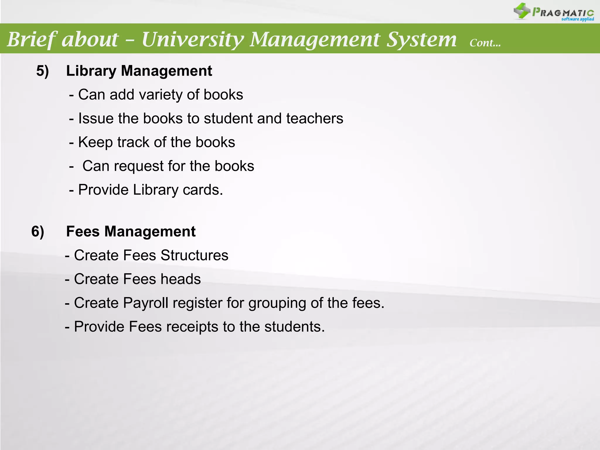 Brief about – University Management System
5)

Library Management
- Can add variety of books
- Issue the books to student and teachers
- Keep track of the books
- Can request for the books
- Provide Library cards.

6)

Fees Management
- Create Fees Structures
- Create Fees heads
- Create Payroll register for grouping of the fees.
- Provide Fees receipts to the students.

Cont...

 