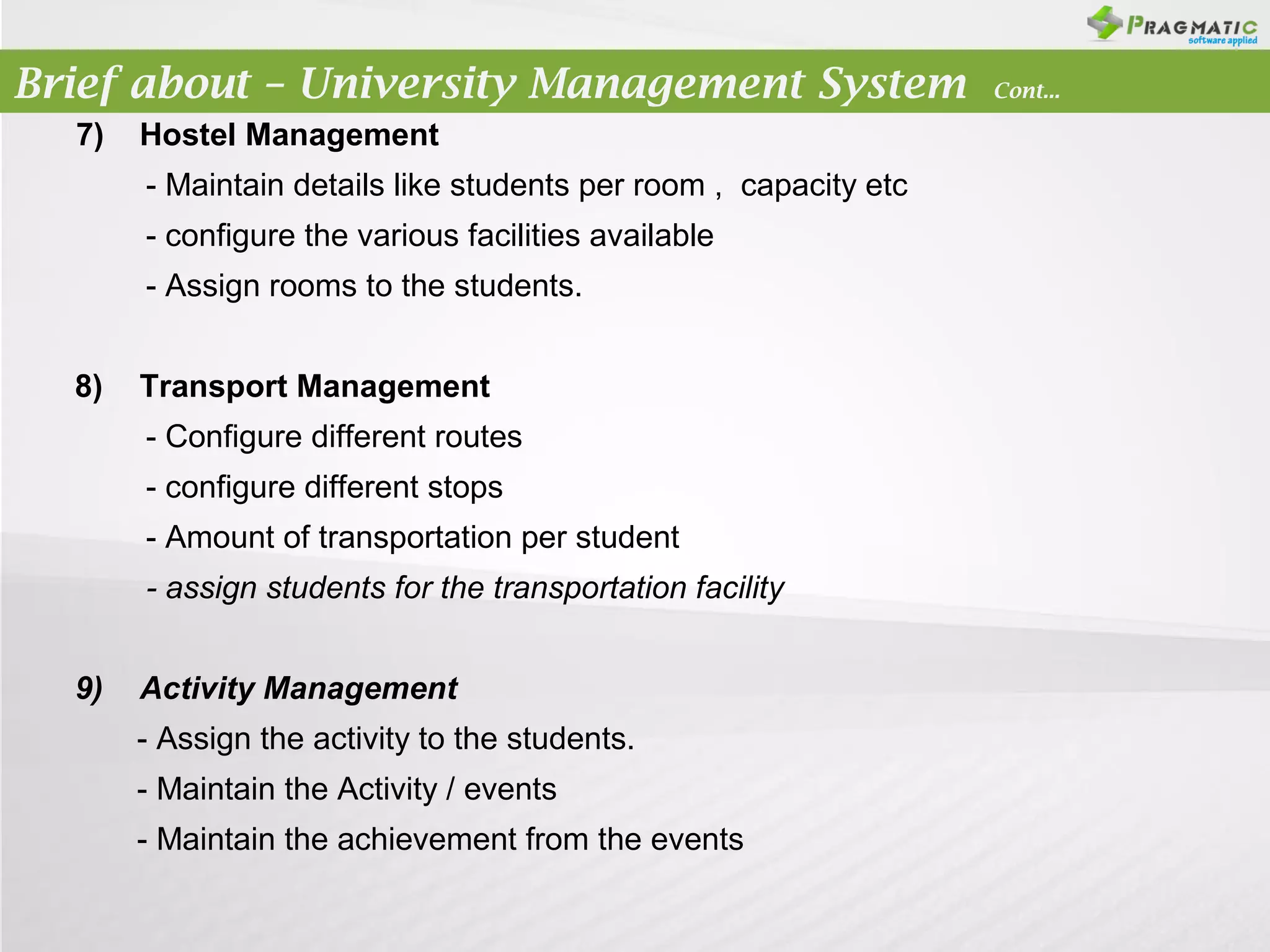 Brief about – University Management System
7)

Hostel Management
- Maintain details like students per room , capacity etc
- configure the various facilities available
- Assign rooms to the students.

8)

Transport Management
- Configure different routes
- configure different stops
- Amount of transportation per student
- assign students for the transportation facility

9)

Activity Management
- Assign the activity to the students.
- Maintain the Activity / events
- Maintain the achievement from the events

Cont...

 