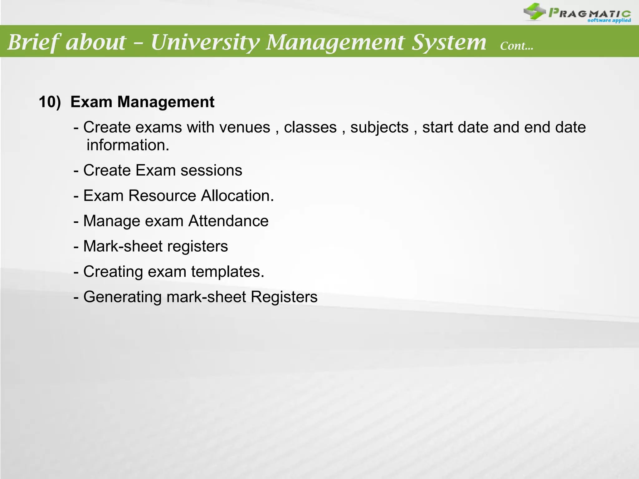 Brief about – University Management System

Cont...

10) Exam Management
- Create exams with venues , classes , subjects , start date and end date
information.
- Create Exam sessions
- Exam Resource Allocation.
- Manage exam Attendance
- Mark-sheet registers
- Creating exam templates.
- Generating mark-sheet Registers

 