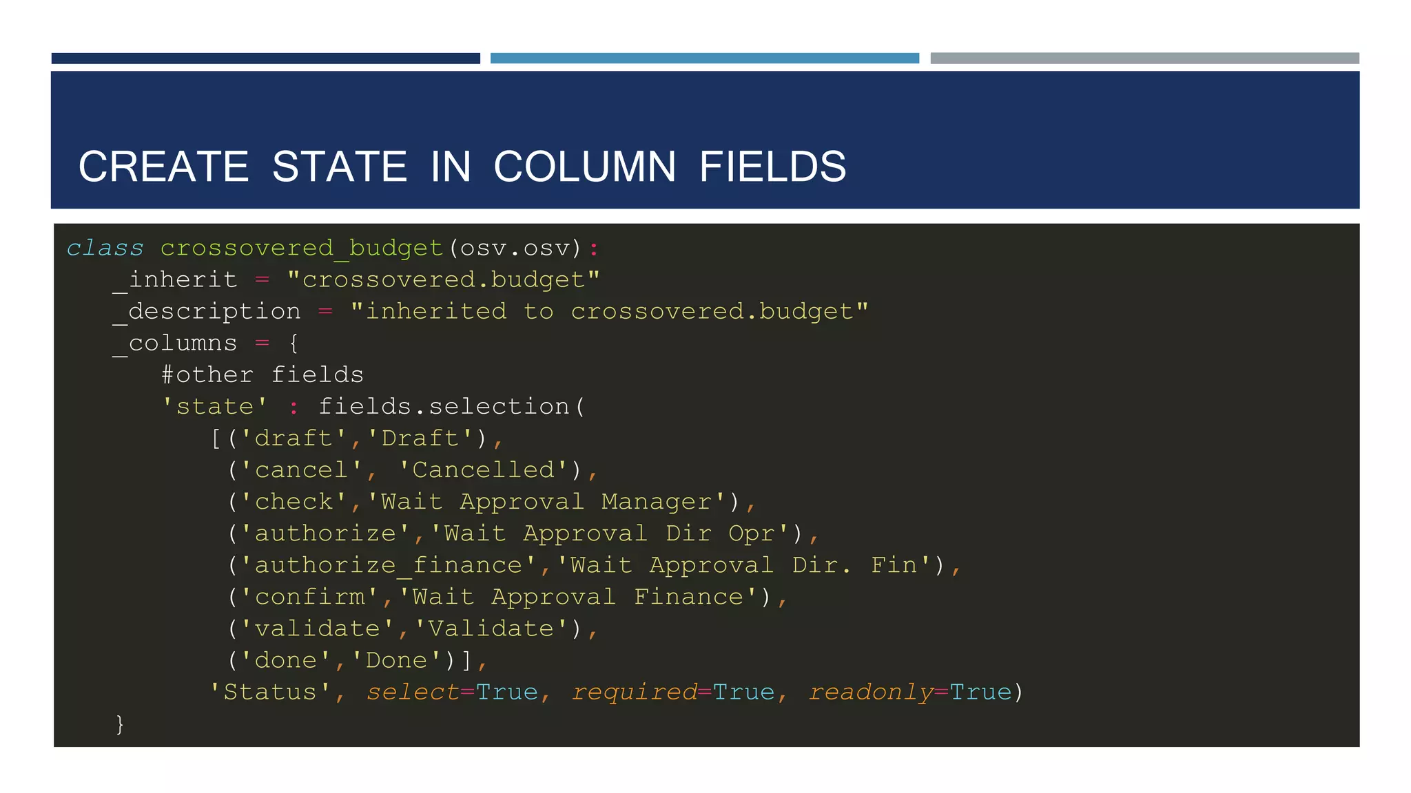 CREATE STATE IN COLUMN FIELDS
class crossovered_budget(osv.osv):
_inherit = "crossovered.budget"
_description = "inherited to crossovered.budget"
_columns = {
#other fields
'state' : fields.selection(
[('draft','Draft'),
('cancel', 'Cancelled'),
('check','Wait Approval Manager'),
('authorize','Wait Approval Dir Opr'),
('authorize_finance','Wait Approval Dir. Fin'),
('confirm','Wait Approval Finance'),
('validate','Validate'),
('done','Done')],
'Status', select=True, required=True, readonly=True)
}
 