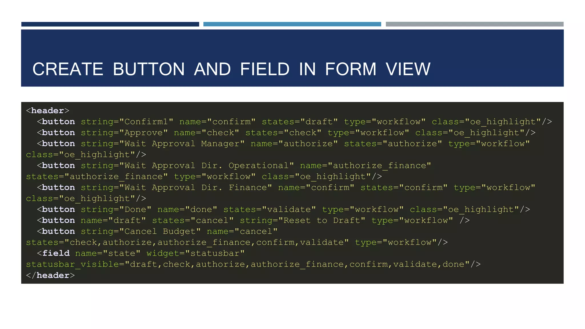 CREATE BUTTON AND FIELD IN FORM VIEW
<header>
<button string="Confirm1" name="confirm" states="draft" type="workflow" class="oe_highlight"/>
<button string="Approve" name="check" states="check" type="workflow" class="oe_highlight"/>
<button string="Wait Approval Manager" name="authorize" states="authorize" type="workflow"
class="oe_highlight"/>
<button string="Wait Approval Dir. Operational" name="authorize_finance"
states="authorize_finance" type="workflow" class="oe_highlight"/>
<button string="Wait Approval Dir. Finance" name="confirm" states="confirm" type="workflow"
class="oe_highlight"/>
<button string="Done" name="done" states="validate" type="workflow" class="oe_highlight"/>
<button name="draft" states="cancel" string="Reset to Draft" type="workflow" />
<button string="Cancel Budget" name="cancel"
states="check,authorize,authorize_finance,confirm,validate" type="workflow"/>
<field name="state" widget="statusbar"
statusbar_visible="draft,check,authorize,authorize_finance,confirm,validate,done"/>
</header>
 