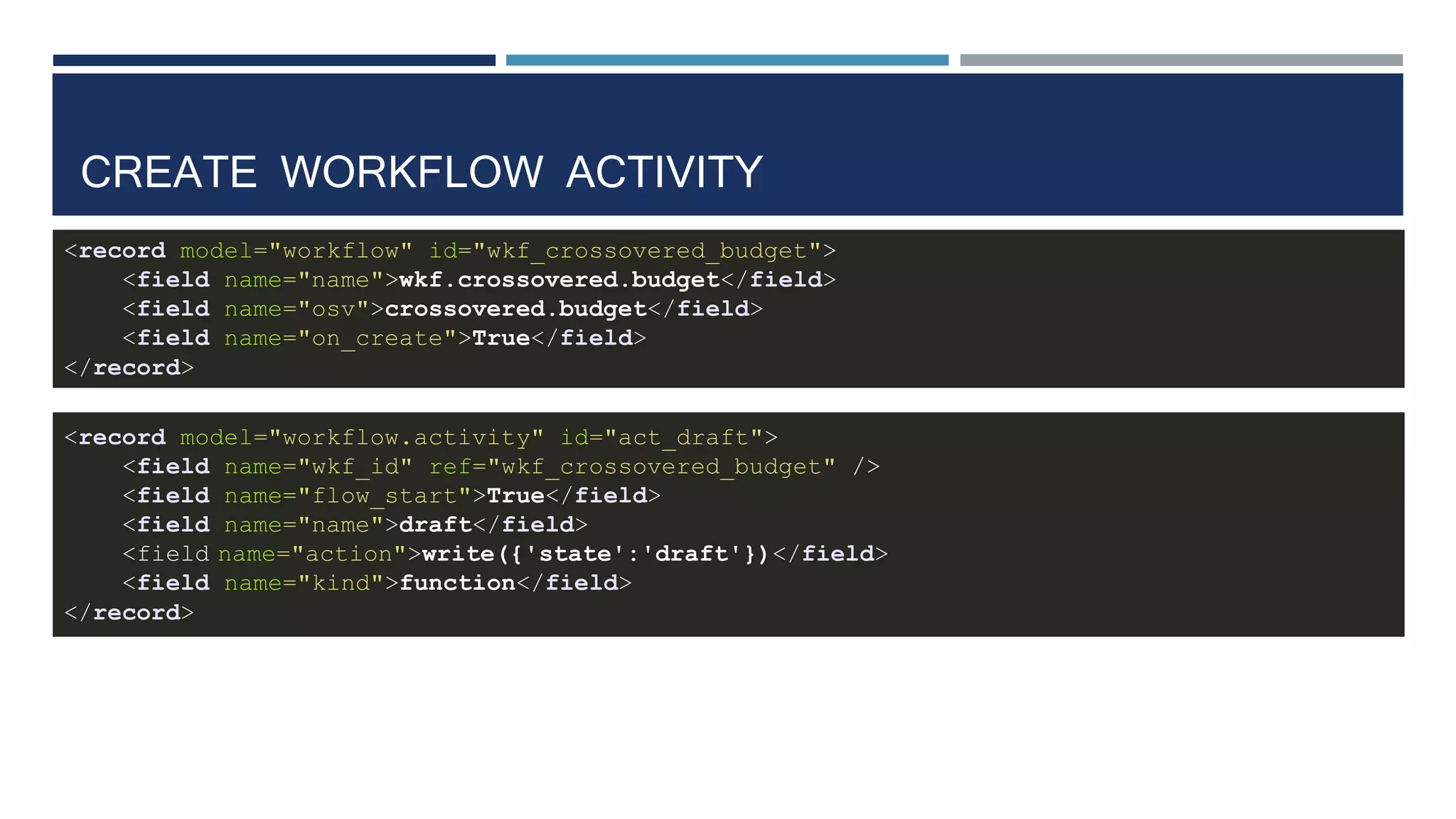CREATE WORKFLOW ACTIVITY
<record model="workflow" id="wkf_crossovered_budget">
<field name="name">wkf.crossovered.budget</field>
<field name="osv">crossovered.budget</field>
<field name="on_create">True</field>
</record>
<record model="workflow.activity" id="act_draft">
<field name="wkf_id" ref="wkf_crossovered_budget" />
<field name="flow_start">True</field>
<field name="name">draft</field>
<field name="action">write({'state':'draft'})</field>
<field name="kind">function</field>
</record>
 