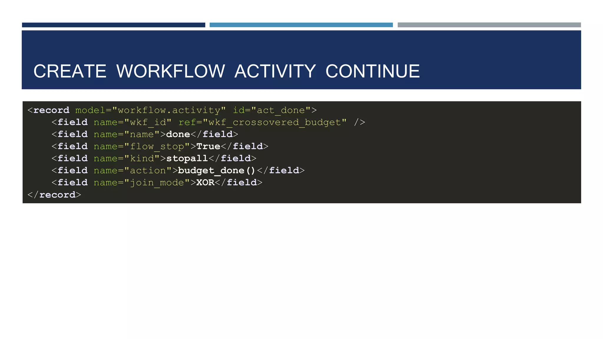 CREATE WORKFLOW ACTIVITY CONTINUE
<record model="workflow.activity" id="act_done">
<field name="wkf_id" ref="wkf_crossovered_budget" />
<field name="name">done</field>
<field name="flow_stop">True</field>
<field name="kind">stopall</field>
<field name="action">budget_done()</field>
<field name="join_mode">XOR</field>
</record>
 