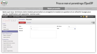 Prise en main complet d’odoo 
Configuration complète 
Module personnalisé 
Module spécifique 
Conclusion 
Prise en main et paramétrage d’OpenERP 
Apres que nous terminons notre module personnalisé on enregistre le module en question et on rafraichir la page pour que les modification soit apparaitre comme suite :  
