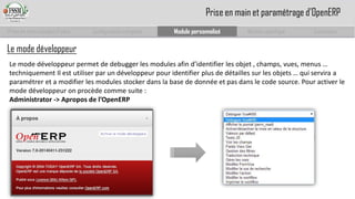 Prise en main complet d’odoo 
Configuration complète 
Module personnalisé 
Module spécifique 
Conclusion 
Prise en main et paramétrage d’OpenERP 
Le mode développeur 
Le mode développeur permet de debugger les modules afin d’identifier les objet , champs, vues, menus … techniquement Il est utiliser par un développeur pour identifier plus de détailles sur les objets … qui servira a paramétrer et a modifier les modules stocker dans la base de donnée et pas dans le code source. Pour activer le mode développeur on procède comme suite : 
Administrator-> Aproposde l’OpenERP  