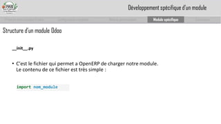 Prise en main complet d’odoo 
Configuration complète 
Module personnalisé 
Module spécifique 
Conclusion 
__init__.py 
•C'est le fichier qui permet a OpenERPde charger notre module. Le contenu de ce fichier est très simple: 
importnom_module 
Développement spécifique d’un module 
Structure d’un module Odoo  