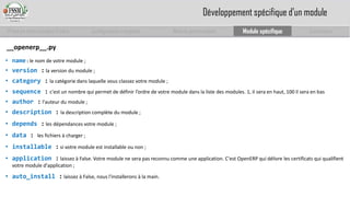 Prise en main complet d’odoo 
Configuration complète 
Module personnalisé 
Module spécifique 
Conclusion 
__openerp__.py 
•name:le nom de votre module; 
•version:la version du module; 
•category:la catégorie dans laquelle vous classez votre module; 
•sequence:c'est un nombre qui permet de définir l’ordre de votre module dans la liste des modules. 1, il sera en haut, 100 il sera en bas 
•author:l'auteur du module; 
•description:la description complète du module; 
•depends:les dépendances votre module; 
•data:les fichiers à charger; 
•installable:si votre module est installable ou non; 
•application:laissez à False. Votre module ne sera pas reconnu comme une application. C'est OpenERPqui délivre les certificats qui qualifient votre module d'application; 
•auto_install:laissez à False, nous l'installerons à la main. 
Développement spécifique d’un module  