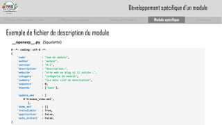 Prise en main complet d’odoo 
Configuration complète 
Module personnalisé 
Module spécifique 
Conclusion 
# -*-coding: utf-8 -*- 
{ 
'name' :"nom de module", 
'author' : "auteur", 
'version' :"0.1", 
'description' :"description…", 
'website' :"site web ou blog si il existe …", 
'category' :"catégorie de module", 
'summary' :"les mots clef de description", 
'sequence' : 0, 
'depends' : ['base'], 
'update_xml' : [ 
#'travaux_view.xml', 
], 
'demo_xml' : [] 
'installable': True, 
'application': False, 
'auto_install': False, 
} 
Exemple de fichier de description du module 
__openerp__.py (Squelette) 
Développement spécifique d’un module  