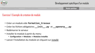 Prise en main complet d’odoo 
Configuration complète 
Module personnalisé 
Module spécifique 
Conclusion 
Exercice 1 :Exemple de création de module 
•Créer un module vide formation_travaux 
•Créer les fichiers obligatoires __init__.py et __openerp__.py 
•Redémarrer le serveur 
•Installer le module à partir du menu 
•Configuration -> Modules -> Modules installés 
•Lancer l’installation du module on cliquant sur installé 
Développement spécifique d’un module  