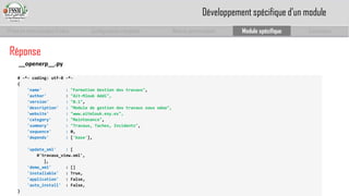 Prise en main complet d’odoo 
Configuration complète 
Module personnalisé 
Module spécifique 
Conclusion 
# -*-coding: utf-8 -*- 
{ 
'name' :"Formation Gestion des travaux", 
'author' : "Ait-Mlouk Addi", 
'version' :"0.1", 
'description' :"Module de gestiondes travauxsous odoo", 
'website' :"www.aitmlouk.esy.es", 
'category' :"Maintenance", 
'summary' :"Travaux, Taches, Incidents", 
'sequence' : 0, 
'depends' : ['base'], 
'update_xml' : [ 
#'travaux_view.xml', 
], 
'demo_xml' : [] 
'installable': True, 
'application': False, 
'auto_install': False, 
} 
Réponse 
__openerp__.py 
Développement spécifique d’un module  