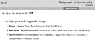 Prise en main complet d’odoo 
Configuration complète 
Module personnalisé 
Module spécifique 
Conclusion 
Les types des champs de l’ORM 
•Un objet peut avoir 3 types de champs 
•Simple: Integers, Floats, Date, Booleans, Char, Text, Binary… 
•Relationnel: Représente les relations entre les objets (one2many, many2one, many2many) 
•Fonctionnel : Des champs stocké ou non-stockés à la base de donnée, il sont calculés à la volé comme des fonctions Python 
Développement spécifique d’un module 
Les classes  
