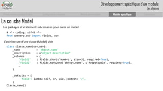 Prise en main complet d’odoo 
Configuration complète 
Module personnalisé 
Module spécifique 
Conclusion 
La couche Model 
L’architecture d’une classe (Model) vide 
classclasse_name(osv.osv): 
_name= 'object.name' 
_description = u"objectdescription" 
_columns= { 
'field1' : fields.char(u'Numéro', size=32, required=True), 
'field2' : fields.many2one('object.name', u'Responsable', required=True), 
… 
} 
_defaults = { 
'field': lambda self, cr, uid, context: '/', 
} 
Classe_name() 
# -*-coding: utf-8 -*- 
fromopenerp.osvimportfields, osv 
Les packages et el éléments nécessaires pour créer un model 
Développement spécifique d’un module 
Les classes  