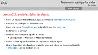 Prise en main complet d’odoo 
Configuration complète 
Module personnalisé 
Module spécifique 
Conclusion 
Exercice 2 : Exemple de création des classes 
•Créer un nouveau fichier travaux.py dans le module formation_travaux 
•Importer les packages du frameworkosv 
•Créer une classe formation_workdans le fichier travaux.py 
•Redémarrer le serveur 
•Mettre à jour le module à partir du menu 
•Configuration -> Modules -> Modules installés 
•Lancer la mise à jour du module on cliquant sur Mettre à jour 
•Ouvrer le gestionnaire PgAdminet vérifier dans votre base de données si la table formation_worka été bien créée. 
Développement spécifique d’un module 
Les classes  