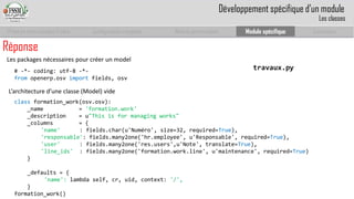 Prise en main complet d’odoo 
Configuration complète 
Module personnalisé 
Module spécifique 
Conclusion 
Réponse 
L’architecture d’une classe (Model) vide 
travaux.py 
classformation_work(osv.osv): 
_name= 'formation.work' 
_description = u"Thisis for managing works" 
_columns= { 
'name' : fields.char(u'Numéro', size=32, required=True), 
'responsable': fields.many2one('hr.employee', u'Responsable', required=True), 
'user' : fields.many2one('res.users',u'Note', translate=True), 
'line_ids': fields.many2one('formation.work.line', u'maintenance', required=True) 
} 
_defaults = { 
'name': lambda self, cr, uid, context: '/', 
} 
formation_work() 
# -*-coding: utf-8 -*- 
fromopenerp.osvimportfields, osv 
Les packages nécessaires pour créer un model 
Développement spécifique d’un module 
Les classes  