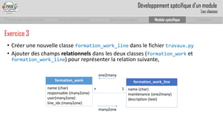 Prise en main complet d’odoo 
Configuration complète 
Module personnalisé 
Module spécifique 
Conclusion 
Exercice 3 
•Créer une nouvelle classe formation_work_linedans le fichier travaux.py 
•Ajouter des champs relationnelsdans les deux classes (formation_worket formation_work_line) pour représenter la relation suivante, 
formation_work 
name(char) 
responsable (many2one) 
user(many2one) 
line_ids(many2one) 
formation_work_line 
name(char) 
maintenance (one2many) 
description (text) 
* 
1 
many2one 
one2many 
Développement spécifique d’un module 
Les classes  