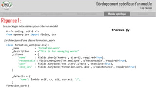 Prise en main complet d’odoo 
Configuration complète 
Module personnalisé 
Module spécifique 
Conclusion 
Réponse 1 : 
L’architecture d’une classe formation_work 
travaux.py 
classformation_work(osv.osv): 
_name= 'formation.work' 
_description = u"Thisis for managing works" 
_columns= { 
'name' : fields.char(u'Numéro', size=32, required=True), 
'responsable': fields.many2one('hr.employee', u'Responsable', required=True), 
'user' : fields.many2one('res.users',u'Note', translate=True), 
'line_ids': fields.many2one('formation.work.line', u'maintenance', required=True) 
} 
_defaults = { 
'name': lambda self, cr, uid, context: '/', 
} 
formation_work() 
# -*-coding: utf-8 -*- 
fromopenerp.osvimportfields, osv 
Les packages nécessaires pour créer un model 
Développement spécifique d’un module 
Les classes  