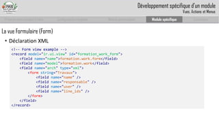 Prise en main complet d’odoo 
Configuration complète 
Module personnalisé 
Module spécifique 
Conclusion 
La vue Formulaire (Form) 
•Déclaration XML 
<!--Formviewexample--> 
<record model="ir.ui.view" id="formation_work_form"> 
<field name="name">formation.work.form</field> 
<field name="model">formation.work</field> 
<field name="arch" type="xml"> 
<formstring="Travaux"> 
<fieldname="name" /> 
<fieldname="responsable" /> 
<fieldname="user" /> 
<fieldname="line_ids" /> 
</form> 
</field> 
</record> 
Développement spécifique d’un module 
Vues, Actions et Menus  