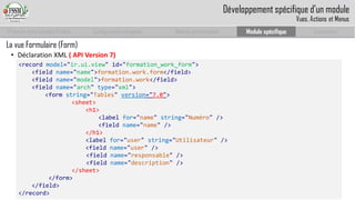 Prise en main complet d’odoo 
Configuration complète 
Module personnalisé 
Module spécifique 
Conclusion 
La vue Formulaire (Form) 
•Déclaration XML ( API Version 7) 
<record model="ir.ui.view" id="formation_work_form"> 
<field name="name">formation.work.form</field> 
<field name="model">formation.work</field> 
<field name="arch" type="xml"> 
<formstring="Tables" version="7.0"> 
<sheet> 
<h1> 
<label for="name" string="Numéro" /> 
<fieldname="name" /> 
</h1> 
<label for="user" string="Utilisateur" /> 
<fieldname="user" /> 
<fieldname="responsable" /> 
<fieldname="description" /> 
</sheet> 
</form> 
</field> 
</record> 
Développement spécifique d’un module 
Vues, Actions et Menus  