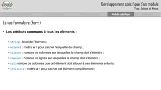 Prise en main complet d’odoo 
Configuration complète 
Module personnalisé 
Module spécifique 
Conclusion 
La vue Formulaire (Form) 
•Les attributs communs à tous les éléments : 
• string: label de l'élément ; 
• nolabel: mettre à 1 pour cacher l'étiquette du champ ; 
• colspan: nombre de colonnes sur lesquelles le champ doit s'étendre ; 
• rowspan: nombre de lignes sur lesquelles le champ doit s'étendre ; 
• col: nombre de colonnes que cet élément doit allouer à ses éléments enfants ; 
• invisible: mettre à 1 pour cacher cet élément complètement ; 
Développement spécifique d’un module 
Vues, Actions et Menus  