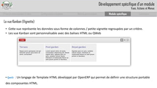 Prise en main complet d’odoo 
Configuration complète 
Module personnalisé 
Module spécifique 
Conclusion 
La vue Kanban (Vignette) 
•Cette vue représente les données sous forme de colonnes / petite vignette regroupées par un critère. 
•Les vue Kanban sont personnalisable avec des balises HTML ou QWeb 
• Qweb: Un langage de Template HTML développé par OpenERPqui permet de définir une structure portable des composantes HTML. 
Développement spécifique d’un module 
Vues, Actions et Menus  