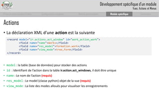 Prise en main complet d’odoo 
Configuration complète 
Module personnalisé 
Module spécifique 
Conclusion 
Actions 
•La déclaration XML d’une actionest la suivante 
•model: la table (base de données) pour stocker des actions 
•id: Identifiantde l’actiondansla table ir.action.act_windows, ildoitêtreunique 
•name: Le nom de l’action (requis) 
•res_model: Le model (classe python) objet de la vue (requis) 
•view_mode: La liste des modes alloués pour visualiser les enregistrements 
<record model="ir.actions.act_window" id="work_action_work"> 
<field name="name">Works</field> 
<field name="res_model">formation.work</field> 
<field name="view_mode">tree,form</field> 
</record> 
Développement spécifique d’un module 
Vues, Actions et Menus  
