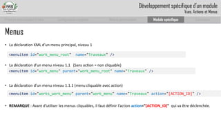 Prise en main complet d’odoo 
Configuration complète 
Module personnalisé 
Module spécifique 
Conclusion 
Menus 
•La déclaration XML d’un menu principal, niveau 1 
•La déclaration d’un menu niveau 1.1 (Sans action = non cliquable) 
•La déclaration d’un menu niveau 1.1.1 (menu cliquable avec action) 
•REMARQUE: Avant d’utiliser les menus cliquables, il faut définir l’action action="[ACTION_ID]" qui va être déclenchée. 
<menuitemid="work_menu_root"name="Traveaux" /> 
<menuitemid="work_menu" parent="work_menu_root" name="Traveaux" /> 
<menuitemid="works_work_menu" parent="work_menu" name="Traveaux" action="[ACTION_ID]" /> 
Développement spécifique d’un module 
Vues, Actions et Menus  
