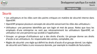 Prise en main complet d’odoo 
Configuration complète 
Module personnalisé 
Module spécifique 
Conclusion 
Sécurité 
•LesutilisateursetlesrôlessontdespointscritiquesenmatièredesécuritéinternedansOpenERP. 
•OpenERPproposeplusieursconceptsdesécuritéconcernantlesrôlesdesutilisateurs: 
•Utilisateur:unepersonneidentifiéeparsonloginetmotdepasse.Notezquetouslesemployésd'uneentreprisenesontpasnécessairementlesutilisateursOpenERP,unutilisateurestunepersonnequiaccèdeàl'application. 
•Groupe:ungrouped'utilisateursquiadesdroitsd'accès.Ungroupedonnesesdroitsd'accèsàsesutilisateurs.Ex:responsabledesventes,comptable,etc 
•Règlesde sécurité: une règle qui définit les droits d'accès d'un groupe donné. Les règles de sécurité sont fixées à une ressource donnée, par exemple le modèle de facturation. 
Développement spécifique d’un module 
Sécurité  