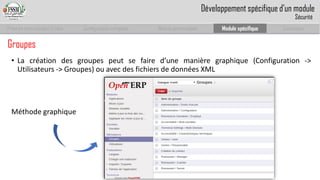 Prise en main complet d’odoo 
Configuration complète 
Module personnalisé 
Module spécifique 
Conclusion 
Groupes 
•Lacréationdesgroupespeutsefaired’unemanièregraphique(Configuration-> Utilisateurs->Groupes)ouavecdesfichiersdedonnéesXML 
Développement spécifique d’un module 
Sécurité 
Méthode graphique  