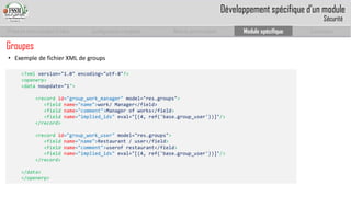 Prise en main complet d’odoo 
Configuration complète 
Module personnalisé 
Module spécifique 
Conclusion 
•ExempledefichierXMLdegroups 
<?xml version="1.0" encoding="utf-8"?> 
<openerp> 
<data noupdate="1"> 
<record id="group_work_manager" model="res.groups"> 
<field name="name">work/ Manager</field> 
<field name="comment">Manager of works</field> 
<field name="implied_ids" eval="[(4, ref('base.group_user'))]"/> 
</record> 
<record id="group_work_user" model="res.groups"> 
<field name="name">Restaurant / user</field> 
<field name="comment">userofrestaurant</field> 
<field name="implied_ids" eval="[(4, ref('base.group_user'))]"/> 
</record> 
</data> 
</openerp> 
Développement spécifique d’un module 
Sécurité 
Groupes  