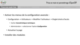 •Activer les menus de la configuration avancée : 
•Configuration -> Utilisateurs -> Modifier l’utilisateur -> Onglet droits d’accès 
•Cocher Caractéristiques techniques 
•Administration -> sélectionner l’option Configuration 
•Actualiser la page 
•Installer des modules 
Prise en main complet d’odoo 
Configuration complète 
Module personnalisé 
Module spécifique 
Conclusion 
Prise en main et paramétrage d’OpenERP  