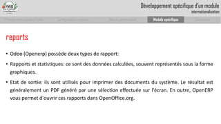 Prise en main complet d’odoo 
Configuration complète 
Module personnalisé 
Module spécifique 
Conclusion 
Développement spécifique d’un moduleinternationalisation 
•Odoo(Openerp)possèdedeuxtypesderapport: 
•Rapportsetstatistiques:cesontdesdonnéescalculées,souventreprésentéssouslaformegraphiques. 
•Etatdesortie:ilssontutiliséspourimprimerdesdocumentsdusystème.LerésultatestgénéralementunPDFgénéréparunesélectioneffectuéesurl'écran.Enoutre,OpenERPvouspermetd'ouvrircesrapportsdansOpenOffice.org. 
reports  