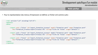 Prise en main complet d’odoo 
Configuration complète 
Module personnalisé 
Module spécifique 
Conclusion 
Développement spécifique d’un moduleinternationalisation 
•Pourlareprésentationdesmenusd’impressionondéfinieunfichierxmlcommesuite: 
<?xml version="1.0" encoding="utf-8"?> 
<openerp> 
<data> 
<report auto="False" id="report_formation_travaux" model="formation.work" name="formation.work" 
rml="formation_travaux/report/travaux.rml"string="Fiche de Travau"usage="default"/> 
<report auto ="False" id="report_formation_travaux" model="formation.work" name="formation.work" 
rml="formation_travaux/report/travaux.rml" string="Fiche de Travau"usage="default"/> 
<report auto="False" id="report_formation_travaux" model="formation.work" name="formation.work" 
rml="formation_travaux/report/travaux.rml" string="Fiche de Travau" usage="default"/> 
</data> 
</openerp>  