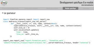 Prise en main complet d’odoo 
Configuration complète 
Module personnalisé 
Module spécifique 
Conclusion 
Développement spécifique d’un moduleinternationalisation 
•Leparseur 
importtimefromopenerp.reportimportreport_sxw 
classmadrassa_travaux(report_sxw.rml_parse): 
def__init__(self, cr, uid, name, context=None): 
super(madrassa_travaux, self).__init__(cr, uid, name, context=context) 
self.line_no= 0 
self.localcontext.update({ 
'time': time, 
'line_no':self._line_no, 
}) 
report_sxw.report_sxw('report.formation.work', 'formation.work', 'addons/formation_travaux/report/travaux.rml', parser=madrassa_travaux, header="external")  
