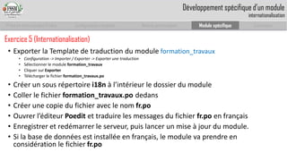 Prise en main complet d’odoo 
Configuration complète 
Module personnalisé 
Module spécifique 
Conclusion 
Exercice 5 (Internationalisation) 
•Exporter la Template de traduction du module formation_travaux 
•Configuration -> Importer / Exporter -> Exporter une traduction 
•Sélectionner le module formation_travaux 
•Cliquer sur Exporter 
•Télécharger le fichier formation_travaux.po 
•Créer un sous répertoire i18n à l’intérieur le dossier du module 
•Coller le fichier formation_travaux.podedans 
•Créer une copie du fichier avec le nom fr.po 
•Ouvrer l’éditeur Poeditet traduire les messages du fichier fr.poen français 
•Enregistrer et redémarrer le serveur, puis lancer un mise à jour du module. 
•Si la base de données est installée en français, le module va prendre en considération le fichier fr.po 
Développement spécifique d’un moduleinternationalisation  